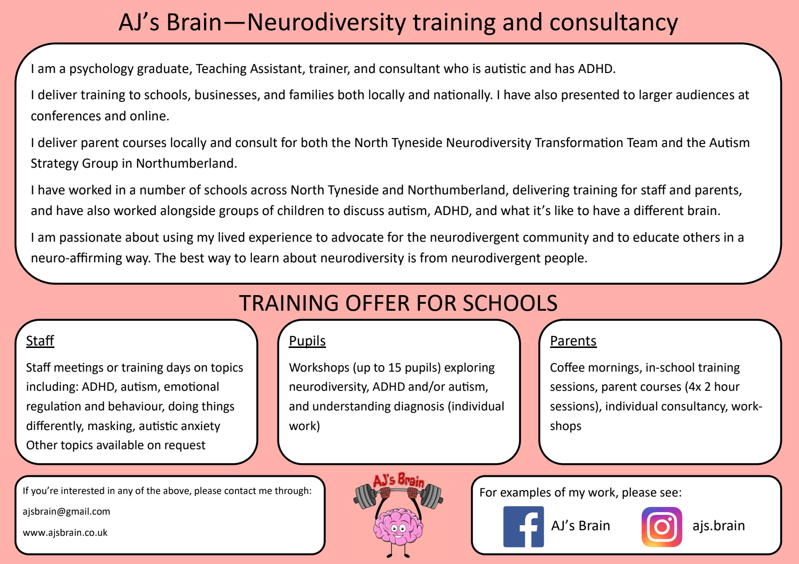 AJ's Brain — Neurodiversity training and consultancy.

I am a psychology graduate, Teaching Assistant, trainer, and consultant who is autistic and has ADHD.

I deliver training to schools, businesses, and families both locally and nationally. I have also presented to larger audiences at conferences and online.

I deliver parent courses locally and consult for both the North Tyneside Neurodiversity Transformation Team and the Autism Strategy Group in Northumberland.

I have worked in a number of schools across North Tyneside and Northumberland, delivering training for staff and parents, and have also worked alongside groups of children to discuss autism, ADHD, and what it's like to have a different brain.

I am passionate about using my lived experience to advocate for the neurodivergent community and to educate others in a neuro-affirming way. The best way to learn about neurodiversity is from neurodivergent people.

TRAINING OFFER FOR SCHOOLS

Staff: Staff meetings or training days on topics including ADHD, autism, emotional regulation and behaviour, doing things differently, masking, and autistic anxiety. Other topics available on request.

Pupils: Workshops (up to 15 pupils) exploring neurodiversity, ADHD and/or autism, and understanding diagnosis (individual work).

Parents: Coffee mornings, in-school training sessions, parent courses (4x 2 hour sessions), individual consultancy, workshops.

If you're interested in any of the above, please contact me through: ajsbrain@gmail.com or www.ajsbrain.co.uk

For examples of my work, please see: Facebook — AJ's Brain, Instagram — ajs.brain
